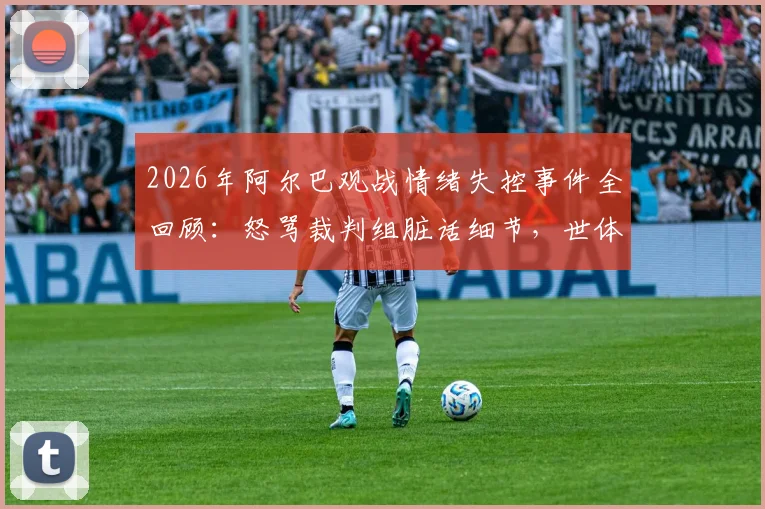 2026年阿尔巴观战情绪失控事件全回顾：怒骂裁判组脏话细节，世体独家报道深度解读