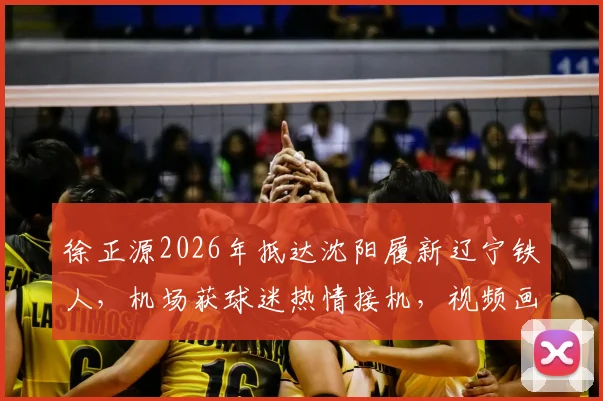 徐正源2026年抵达沈阳履新辽宁铁人，机场获球迷热情接机，视频画面曝光执教前景分析