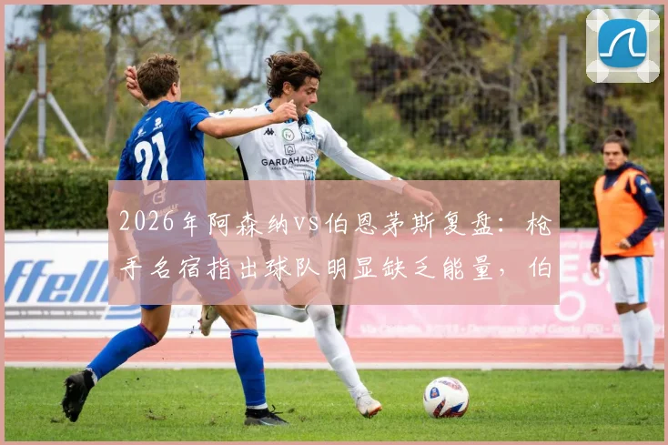 2026年阿森纳vs伯恩茅斯复盘：枪手名宿指出球队明显缺乏能量，伯恩茅斯高压战术执行出色