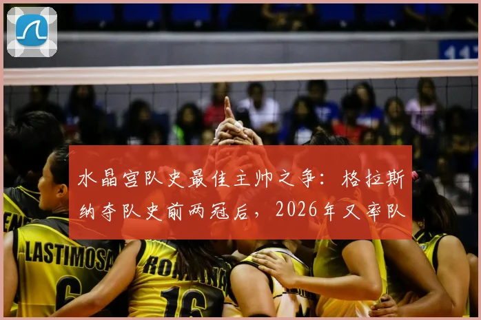 水晶宫队史最佳主帅之争：格拉斯纳夺队史前两冠后，2026年又率队首次闯入欧战决赛资格详解