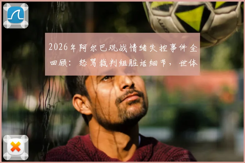 2026年阿尔巴观战情绪失控事件全回顾:怒骂裁判组脏话细节,世体独家报道深度解读