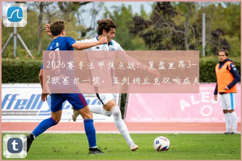 2026赛季法甲焦点战：复盘里昂3-2欧塞尔一役，亚列姆丘克双响成关键，附全场精彩镜头解读