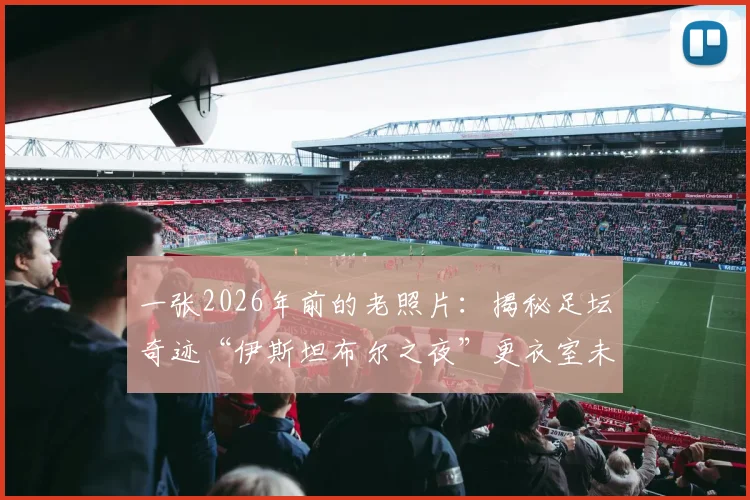 一张2026年前的老照片:揭秘足坛奇迹“伊斯坦布尔之夜”更衣室未公开瞬间,附多张历史影像珍藏回顾