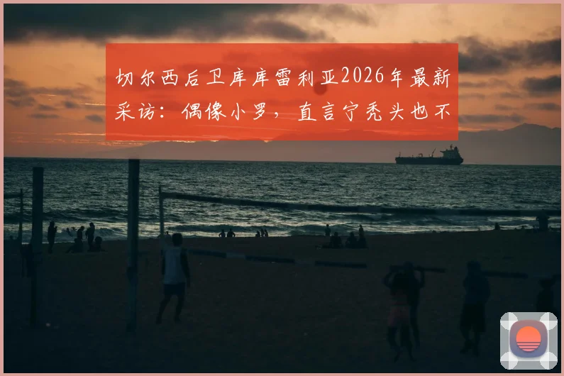 切尔西后卫库库雷利亚2026年最新采访：偶像小罗，直言宁秃头也不纹巴萨队徽引热议