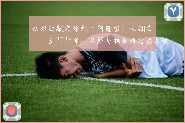 切尔西敲定哈维·阿隆索：长期合同至2026年，年薪与执教理念成关键，RMC独家解读签约细节