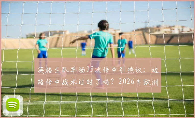 英格兰队单场35次传中引热议：边路传中战术过时了吗？2026年欧洲杯前瞻分析