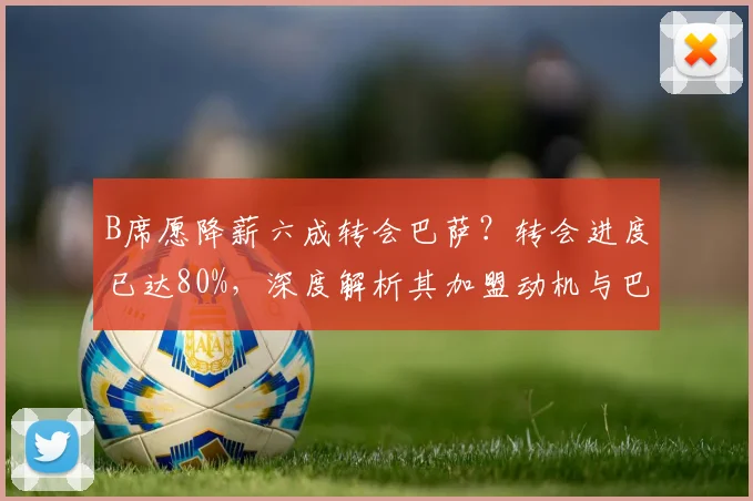 B席愿降薪六成转会巴萨？转会进度已达80%，深度解析其加盟动机与巴萨布局