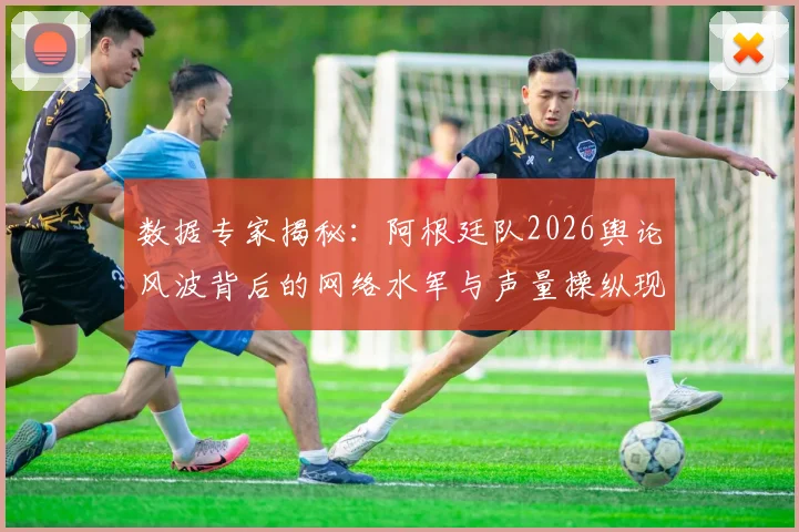 数据专家揭秘：阿根廷队2026舆论风波背后的网络水军与声量操纵现象解析
