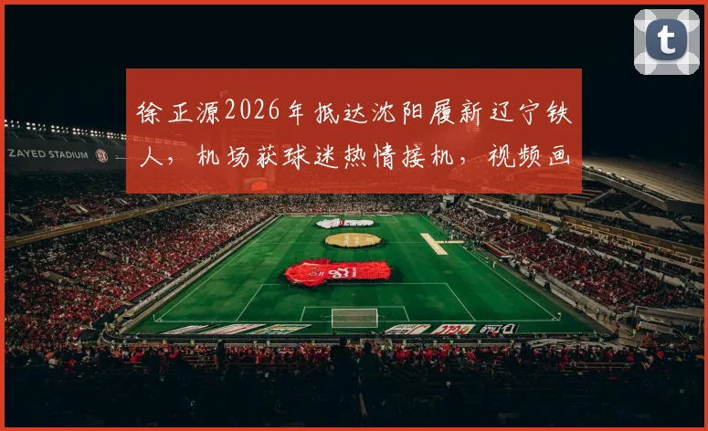 徐正源2026年抵达沈阳履新辽宁铁人,机场获球迷热情接机,视频画面曝光执教前景分析