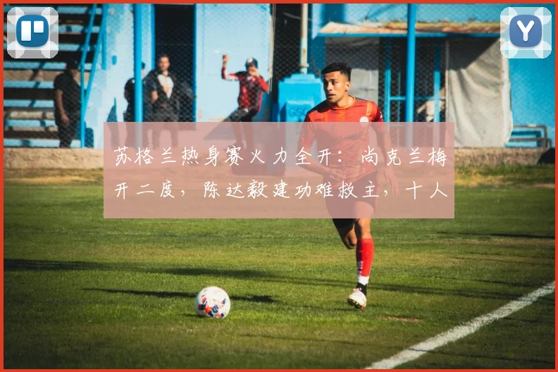 苏格兰热身赛火力全开：尚克兰梅开二度，陈达毅建功难救主，十人库拉索1-4告负