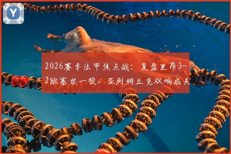 2026赛季法甲焦点战:复盘里昂3-2欧塞尔一役,亚列姆丘克双响成关键,附全场精彩镜头解读