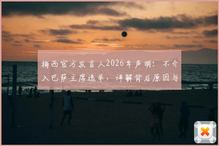梅西官方发言人2026年声明：不介入巴萨主席选举，详解背后原因与球迷关切