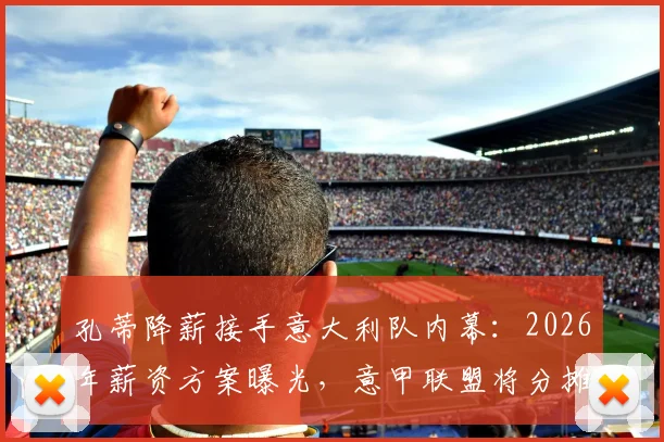 孔蒂降薪接手意大利队内幕:2026年薪资方案曝光,意甲联盟将分摊部分费用