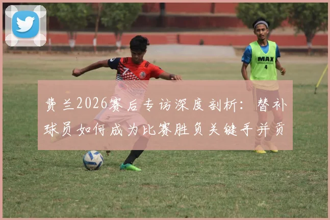 费兰2026赛后专访深度剖析：替补球员如何成为比赛胜负关键手并贡献1球1助