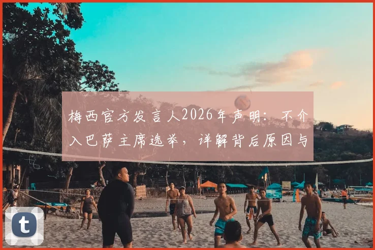 梅西官方发言人2026年声明：不介入巴萨主席选举，详解背后原因与球迷关切