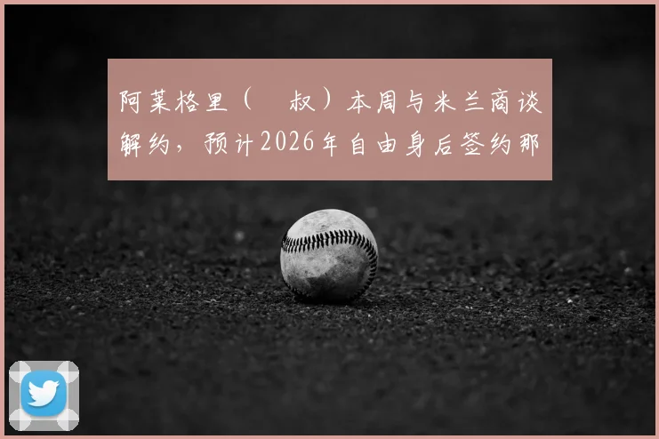 阿莱格里（囧叔）本周与米兰商谈解约，预计2026年自由身后签约那不勒斯，2+1合同细节曝光