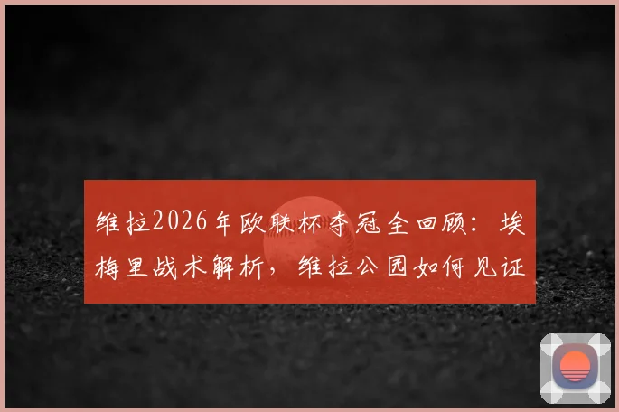 维拉2026年欧联杯夺冠全回顾：埃梅里战术解析，维拉公园如何见证44年等待终结
