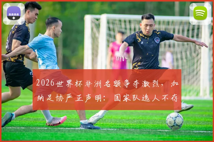 2026世界杯非洲名额争夺激烈,加纳足协严正声明:国家队选人不存在“付费入场”黑幕