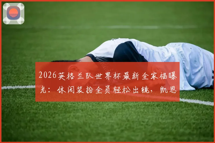 2026英格兰队世界杯最新全家福曝光：休闲装扮全员轻松出镜，凯恩领衔三狮军团状态一览