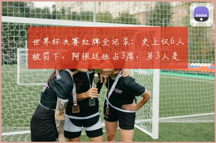 世界杯决赛红牌全记录：史上仅6人被罚下，阿根廷独占3席，另3人是谁？深度解析名场面