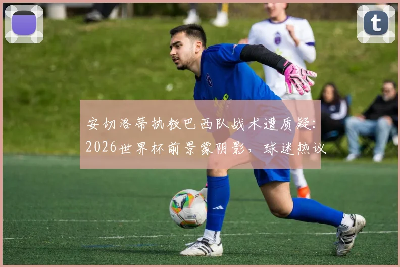 安切洛蒂执教巴西队战术遭质疑：2026世界杯前景蒙阴影，球迷热议是否该为失利负责
