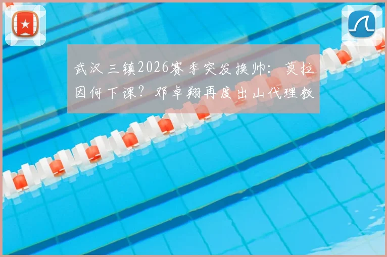 武汉三镇2026赛季突发换帅:莫拉因何下课?邓卓翔再度出山代理教练详解