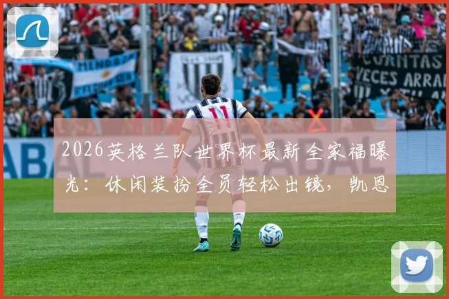 2026英格兰队世界杯最新全家福曝光：休闲装扮全员轻松出镜，凯恩领衔三狮军团状态一览