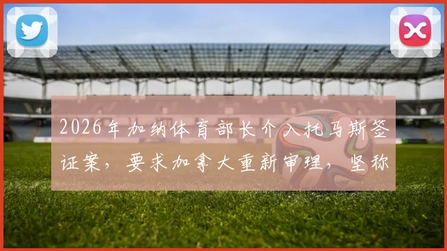 2026年加纳体育部长介入托马斯签证案，要求加拿大重新审理，坚称其未被定罪：事件始末与后续申诉指南