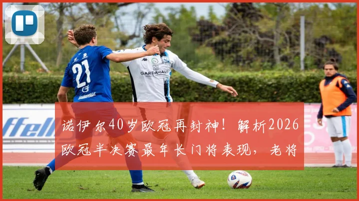 诺伊尔40岁欧冠再封神！解析2026欧冠半决赛最年长门将表现，老将越战越勇秘诀何在？