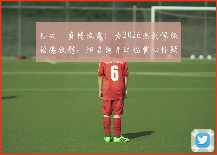 孙兴慜真情流露：为2026热刺保级倍感欣慰，坦言离开时也曾心怀疑虑，现如何评判其转会决策？