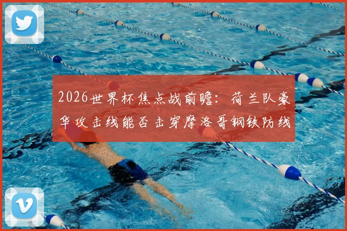 2026世界杯焦点战前瞻：荷兰队豪华攻击线能否击穿摩洛哥钢铁防线？历史战绩与战术解析