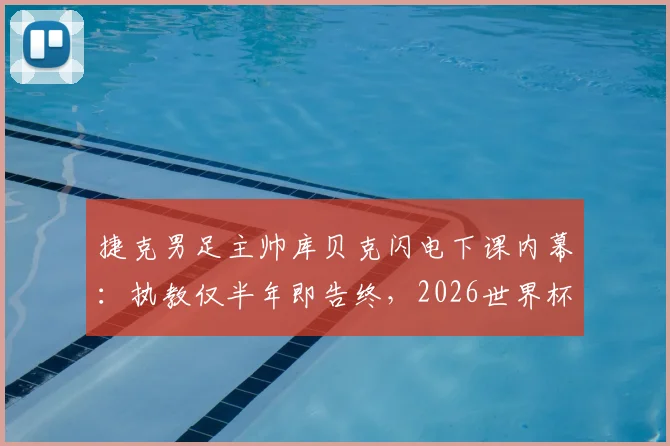 捷克男足主帅库贝克闪电下课内幕：执教仅半年即告终，2026世界杯出局成导火索