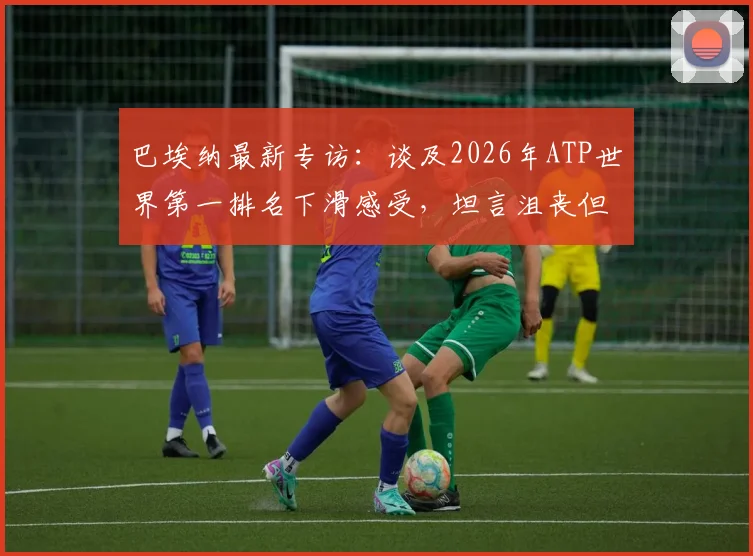 巴埃纳最新专访：谈及2026年ATP世界第一排名下滑感受，坦言沮丧但强调每场必争的获胜信念