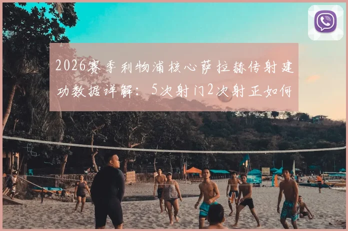 2026赛季利物浦核心萨拉赫传射建功数据详解：5次射门2次射正如何助其当选全场最佳球员