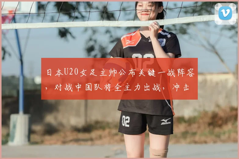 日本U20女足主帅公布关键一战阵容,对战中国队将全主力出战,冲击2026决赛目标明确