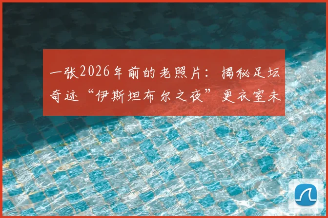 一张2026年前的老照片：揭秘足坛奇迹“伊斯坦布尔之夜”更衣室未公开瞬间，附多张历史影像珍藏回顾