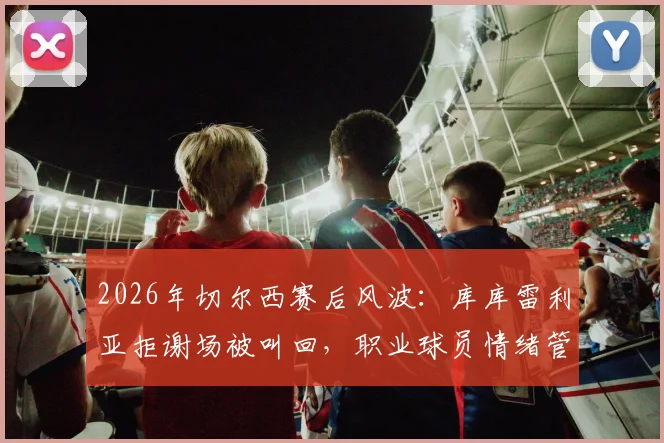 2026年切尔西赛后风波：库库雷利亚拒谢场被叫回，职业球员情绪管理与球迷关系引热议