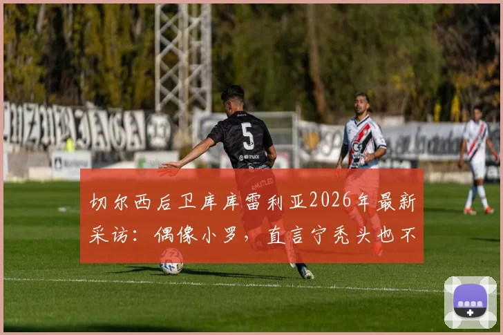 切尔西后卫库库雷利亚2026年最新采访:偶像小罗,直言宁秃头也不纹巴萨队徽引热议