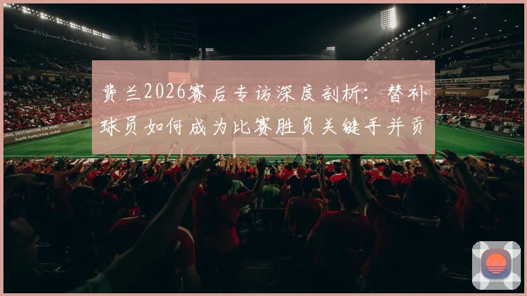 费兰2026赛后专访深度剖析：替补球员如何成为比赛胜负关键手并贡献1球1助