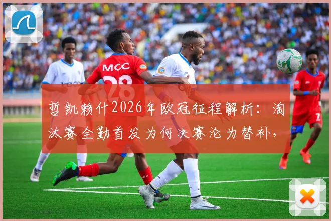 哲凯赖什2026年欧冠征程解析：淘汰赛全勤首发为何决赛沦为替补，背后战术调整与球员状态深度观察