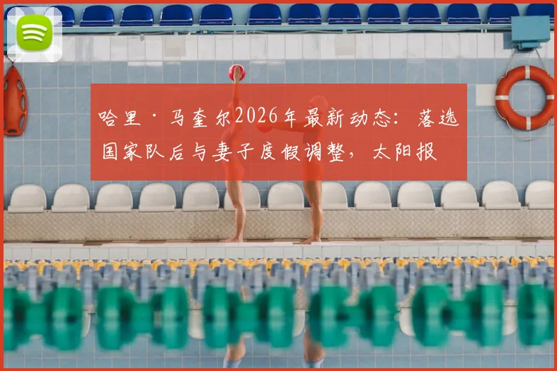 哈里·马奎尔2026年最新动态：落选国家队后与妻子度假调整，太阳报披露其近况与心态转变