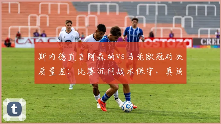 斯内德直言阿森纳vs马竞欧冠对决质量差：比赛沉闷战术保守，真该让拜仁巴黎直接进决赛？球迷热议焦点分析
