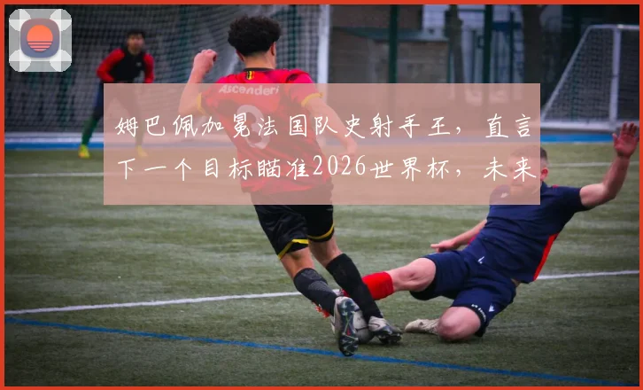姆巴佩加冕法国队史射手王，直言下一个目标瞄准2026世界杯，未来更多纪录等待他去超越