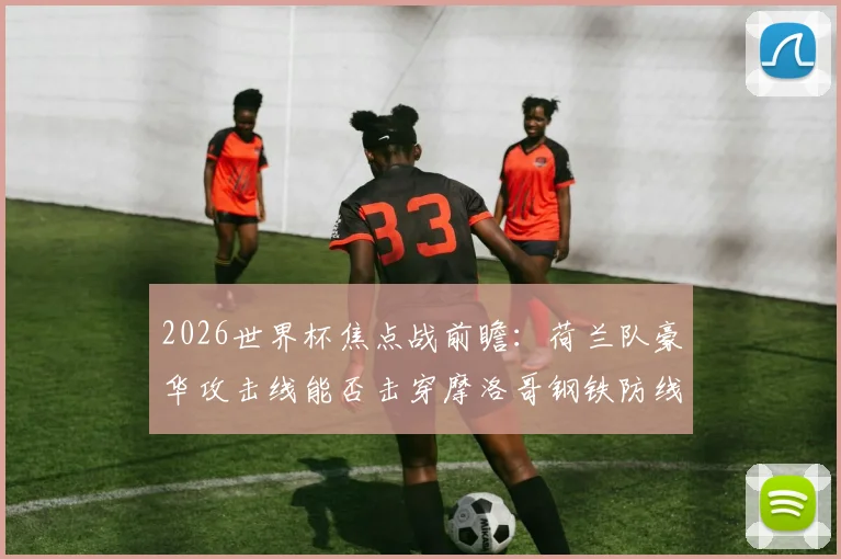 2026世界杯焦点战前瞻:荷兰队豪华攻击线能否击穿摩洛哥钢铁防线?历史战绩与战术解析