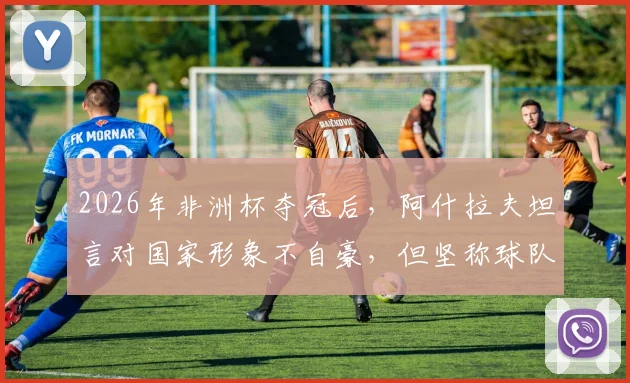 2026年非洲杯夺冠后，阿什拉夫坦言对国家形象不自豪，但坚称球队配得上冠军