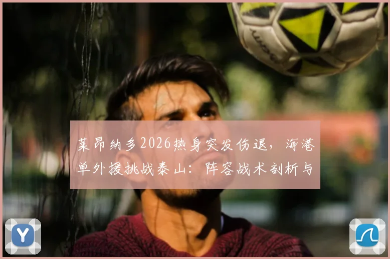 莱昂纳多2026热身突发伤退，海港单外援挑战泰山：阵容战术剖析与后续影响解读