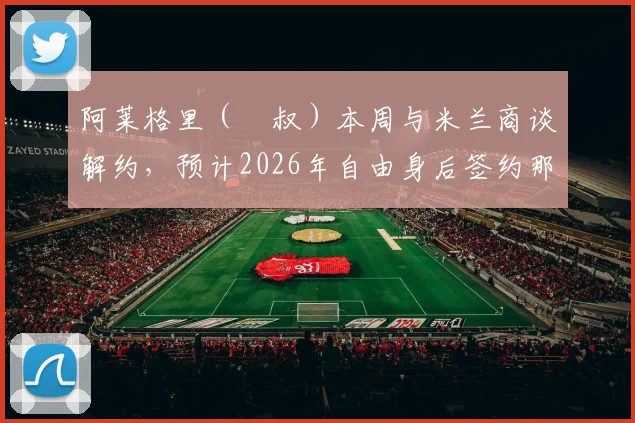 阿莱格里（囧叔）本周与米兰商谈解约，预计2026年自由身后签约那不勒斯，2+1合同细节曝光