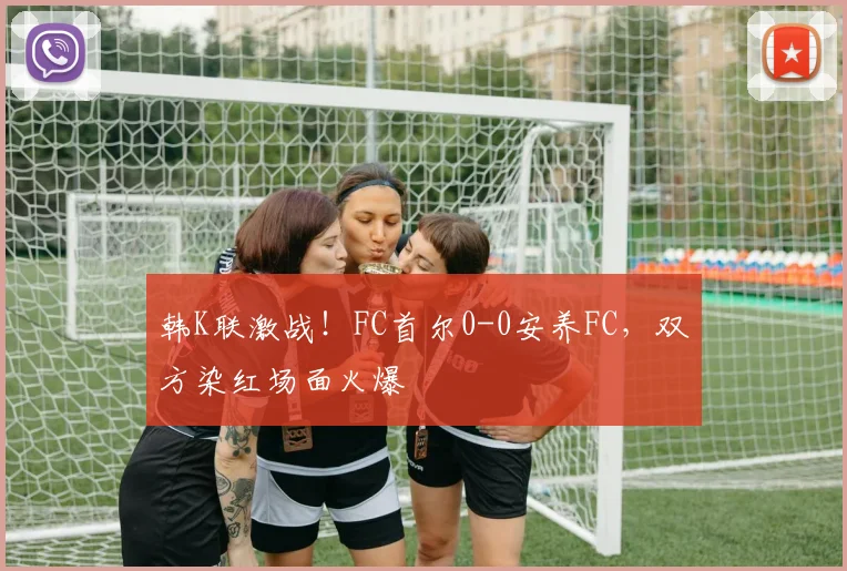 韩K联激战！FC首尔0-0安养FC，双方染红场面火爆
