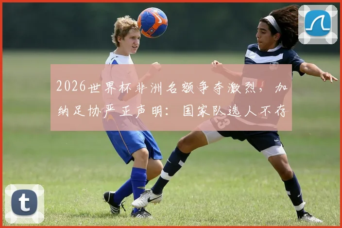 2026世界杯非洲名额争夺激烈，加纳足协严正声明：国家队选人不存在“付费入场”黑幕