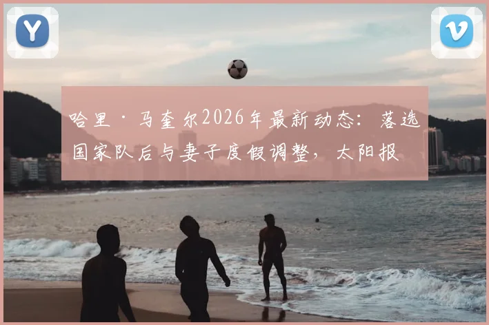 哈里·马奎尔2026年最新动态：落选国家队后与妻子度假调整，太阳报披露其近况与心态转变